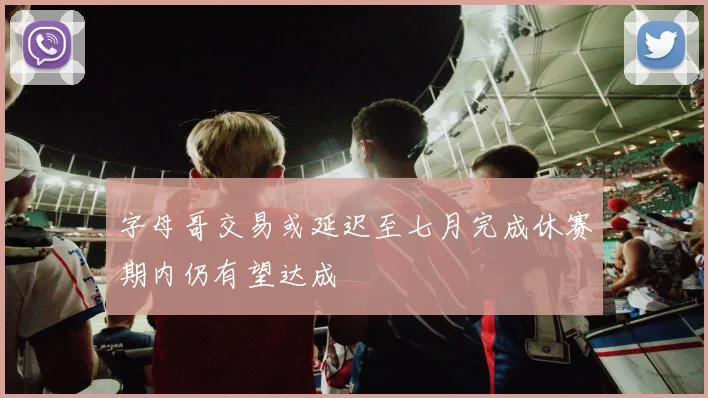字母哥交易或延迟至七月完成休赛期内仍有望达成
