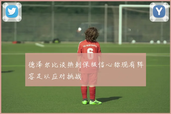 德泽尔比谈热刺保级信心称现有阵容足以应对挑战