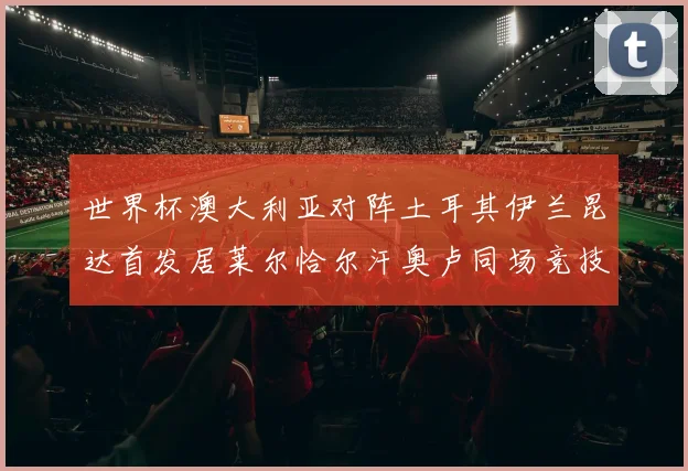 世界杯澳大利亚对阵土耳其伊兰昆达首发居莱尔恰尔汗奥卢同场竞技