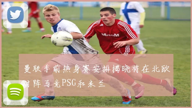 曼联季前热身赛安排揭晓将在北欧对阵马竞PSG和米兰