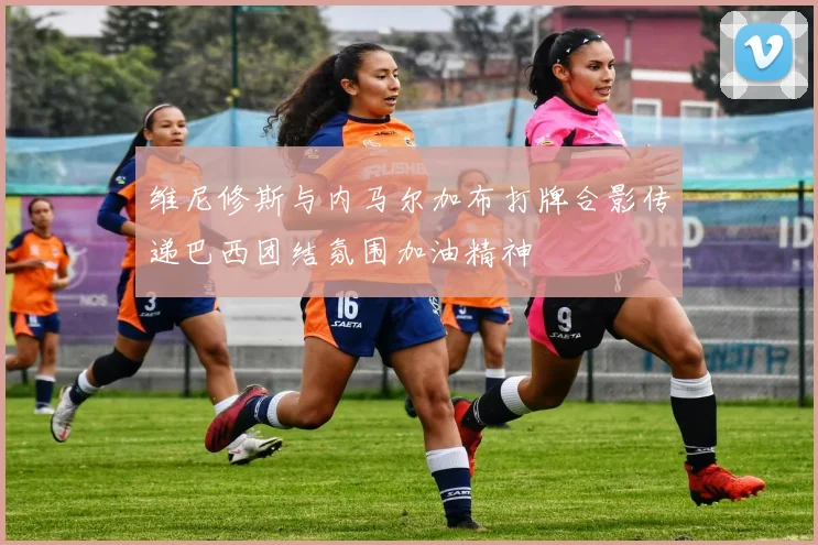 维尼修斯与内马尔加布打牌合影传递巴西团结氛围加油精神