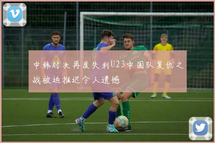 中韩对决再度失利U23中国队复仇之战被迫推迟令人遗憾