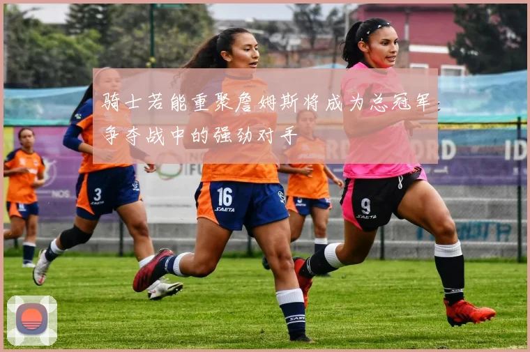 骑士若能重聚詹姆斯将成为总冠军争夺战中的强劲对手