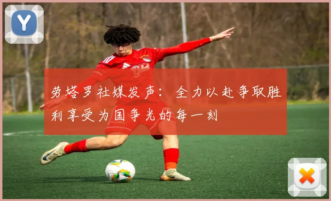 劳塔罗社媒发声：全力以赴争取胜利享受为国争光的每一刻
