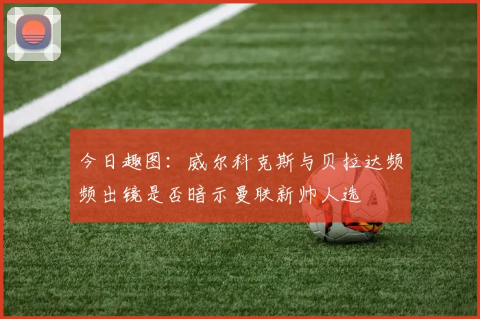 今日趣图：威尔科克斯与贝拉达频频出镜是否暗示曼联新帅人选