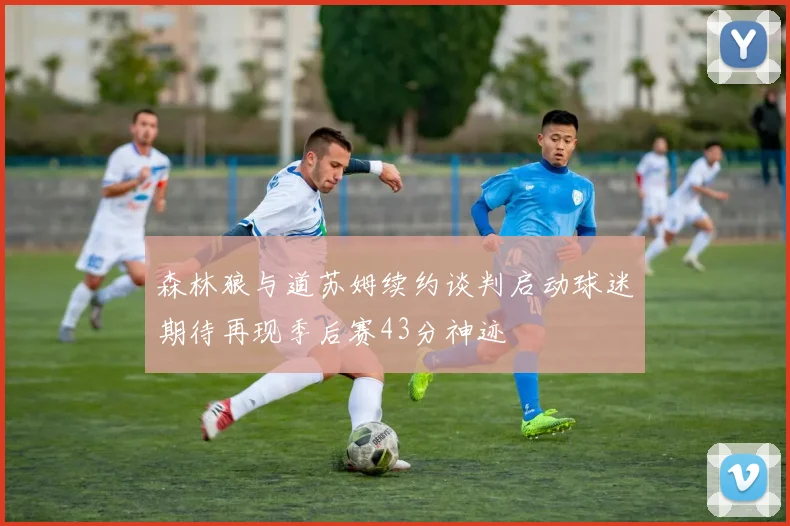 森林狼与道苏姆续约谈判启动球迷期待再现季后赛43分神迹