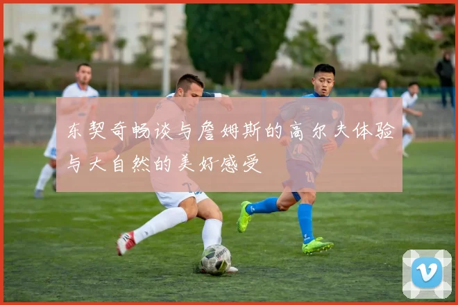 东契奇畅谈与詹姆斯的高尔夫体验与大自然的美好感受