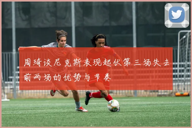 周琦谈尼克斯表现起伏第三场失去前两场的优势与节奏