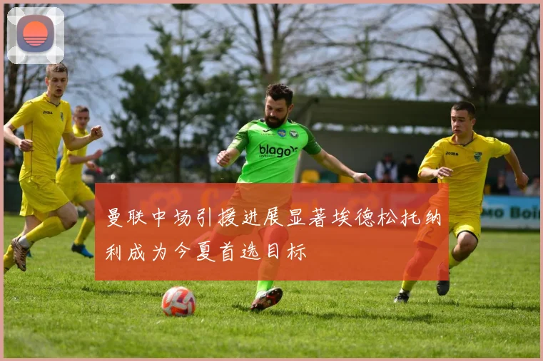 曼联中场引援进展显著埃德松托纳利成为今夏首选目标