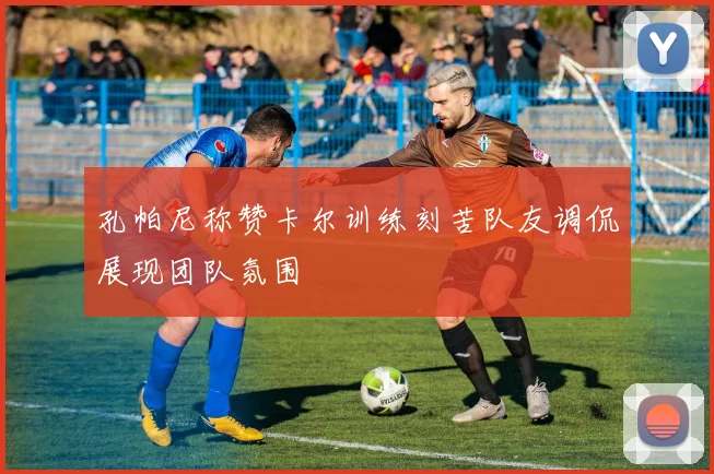 孔帕尼称赞卡尔训练刻苦队友调侃展现团队氛围