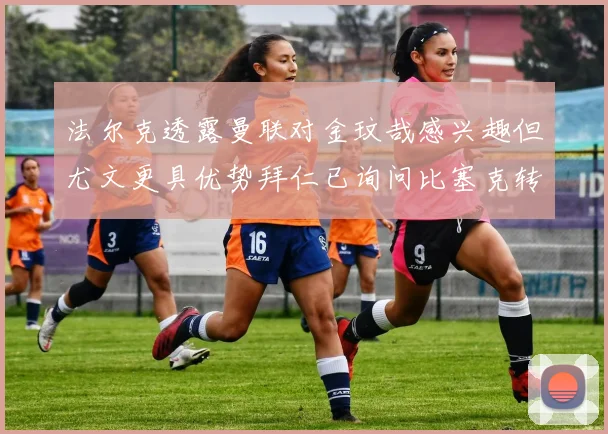 法尔克透露曼联对金玟哉感兴趣但尤文更具优势拜仁已询问比塞克转会情况