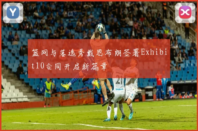 篮网与落选秀戴恩布朗签署Exhibit10合同开启新篇章
