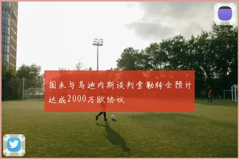 国米与乌迪内斯谈判索勒转会预计达成2000万欧协议
