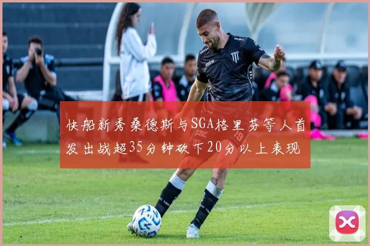 快船新秀桑德斯与SGA格里芬等人首发出战超35分钟砍下20分以上表现亮眼