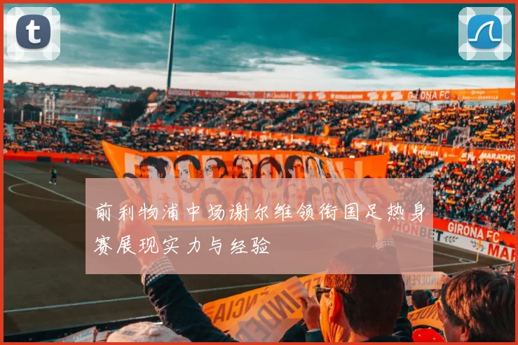 前利物浦中场谢尔维领衔国足热身赛展现实力与经验
