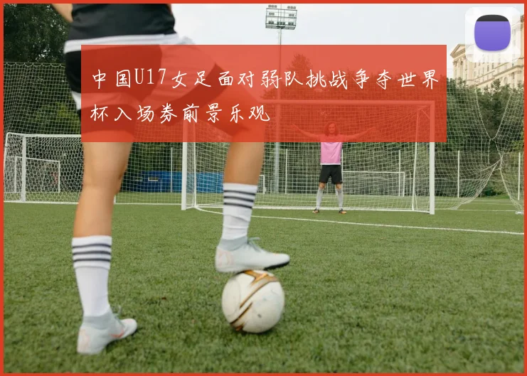 中国U17女足面对弱队挑战争夺世界杯入场券前景乐观