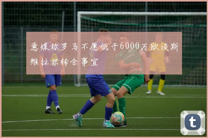 意媒称罗马不愿低于6000万欧谈斯维拉尔转会事宜