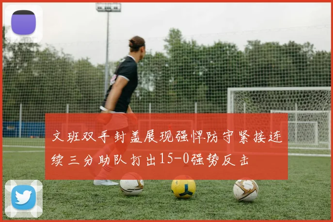 文班双手封盖展现强悍防守紧接连续三分助队打出15-0强势反击