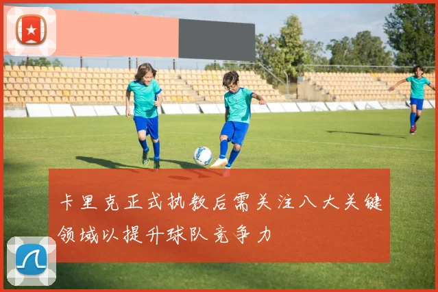 卡里克正式执教后需关注八大关键领域以提升球队竞争力