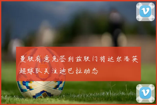 曼联有意免签利兹联门将达尔洛英超球队关注迪巴拉动态