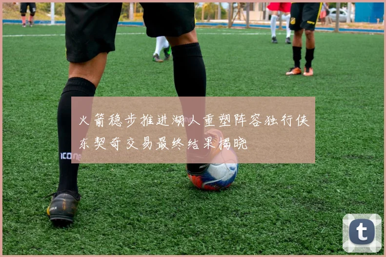 火箭稳步推进湖人重塑阵容独行侠东契奇交易最终结果揭晓