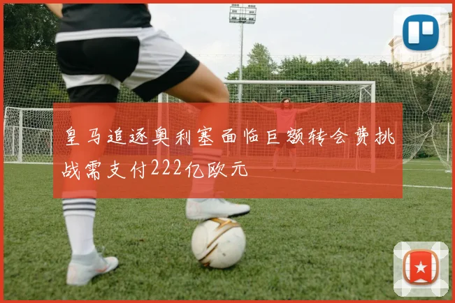 皇马追逐奥利塞面临巨额转会费挑战需支付222亿欧元