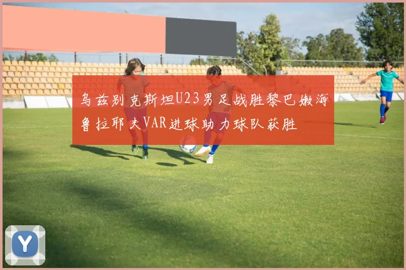 乌兹别克斯坦U23男足战胜黎巴嫩海鲁拉耶夫VAR进球助力球队获胜