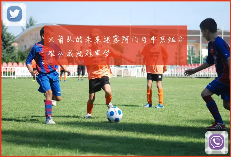 火箭队的未来迷雾阿门与申京组合难以成就冠军梦