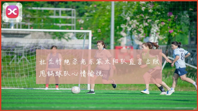 杜兰特绝杀老东家太阳队直言击败甩锅球队心情愉悦