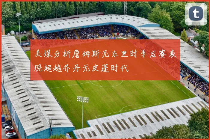 美媒分析詹姆斯无东里时季后赛表现超越乔丹无皮蓬时代